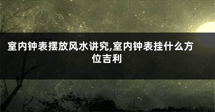 室内钟表摆放风水讲究,室内钟表挂什么方位吉利