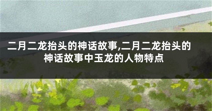 二月二龙抬头的神话故事,二月二龙抬头的神话故事中玉龙的人物特点