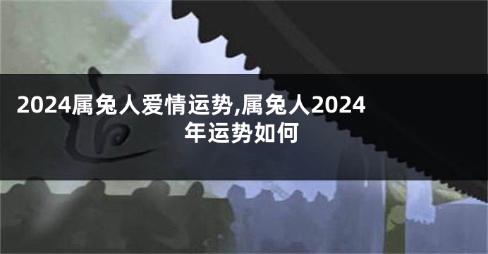 2024属兔人爱情运势,属兔人2024年运势如何