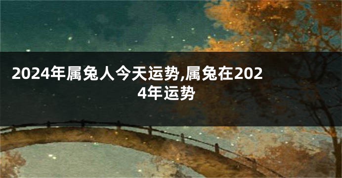 2024年属兔人今天运势,属兔在2024年运势