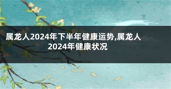 属龙人2024年下半年健康运势,属龙人2024年健康状况