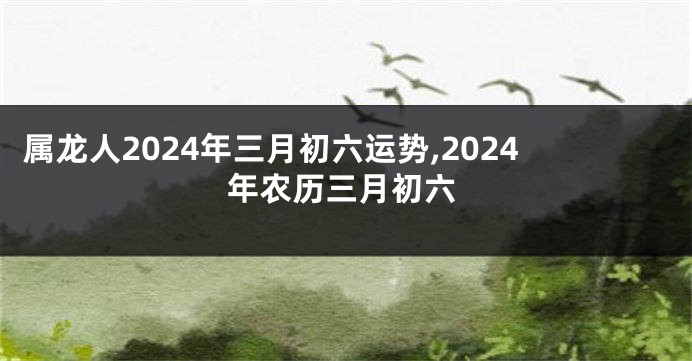 属龙人2024年三月初六运势,2024年农历三月初六