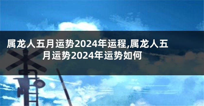 属龙人五月运势2024年运程,属龙人五月运势2024年运势如何