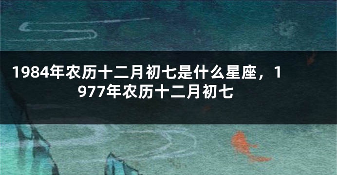 1984年农历十二月初七是什么星座，1977年农历十二月初七