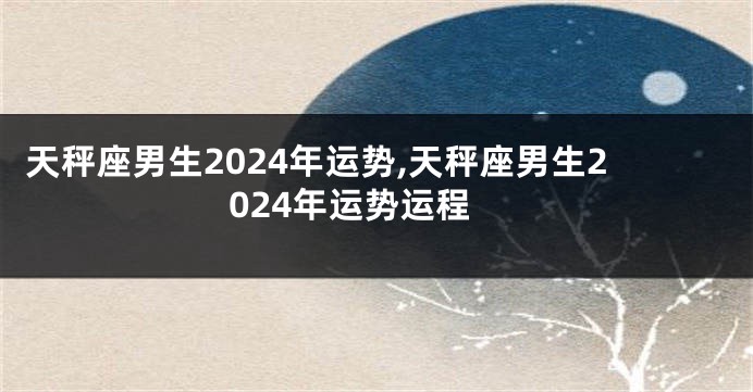 天秤座男生2024年运势,天秤座男生2024年运势运程