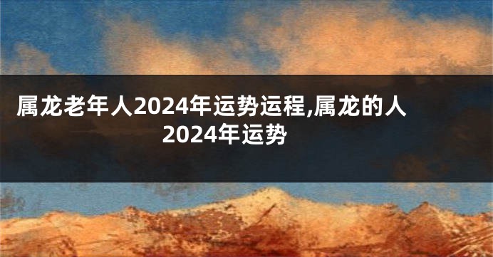 属龙老年人2024年运势运程,属龙的人2024年运势