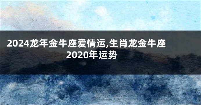 2024龙年金牛座爱情运,生肖龙金牛座2020年运势