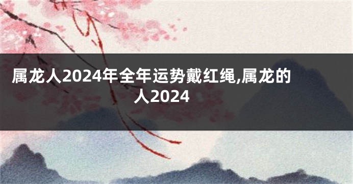 属龙人2024年全年运势戴红绳,属龙的人2024