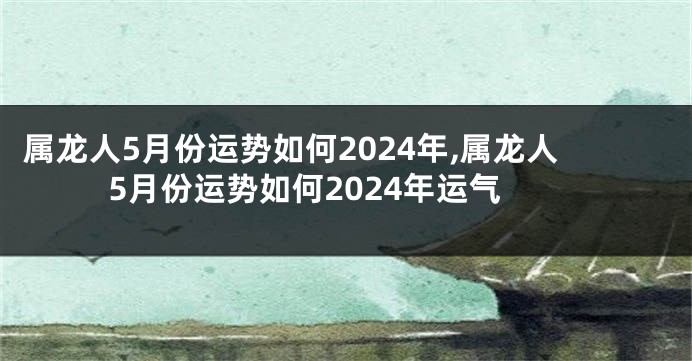 属龙人5月份运势如何2024年,属龙人5月份运势如何2024年运气