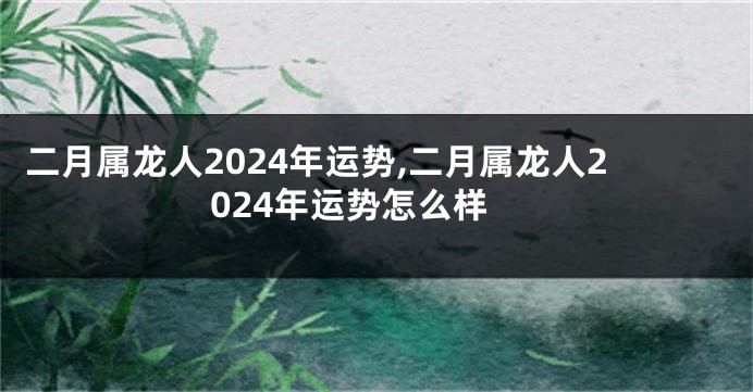 二月属龙人2024年运势,二月属龙人2024年运势怎么样