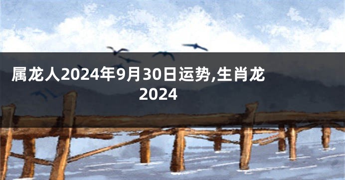 属龙人2024年9月30日运势,生肖龙2024