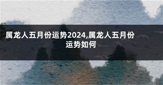 属龙人五月份运势2024,属龙人五月份运势如何