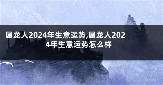 属龙人2024年生意运势,属龙人2024年生意运势怎么样