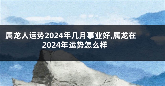 属龙人运势2024年几月事业好,属龙在2024年运势怎么样