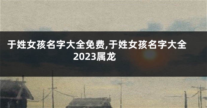 于姓女孩名字大全免费,于姓女孩名字大全2023属龙