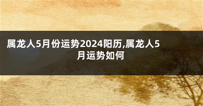 属龙人5月份运势2024阳历,属龙人5月运势如何