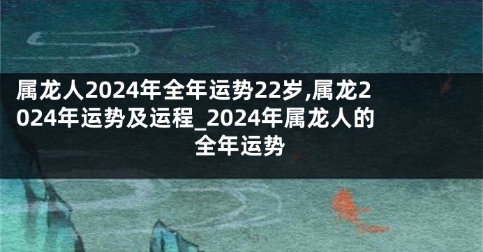 属龙人2024年全年运势22岁,属龙2024年运势及运程_2024年属龙人的全年运势