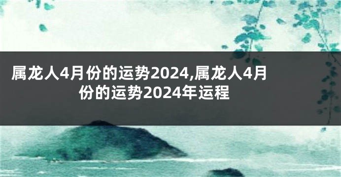 属龙人4月份的运势2024,属龙人4月份的运势2024年运程