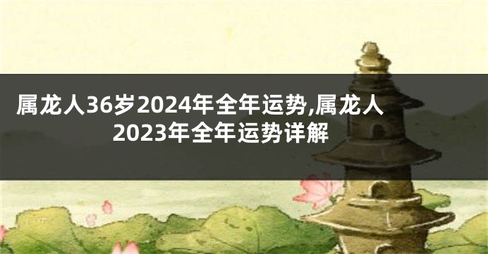 属龙人36岁2024年全年运势,属龙人2023年全年运势详解