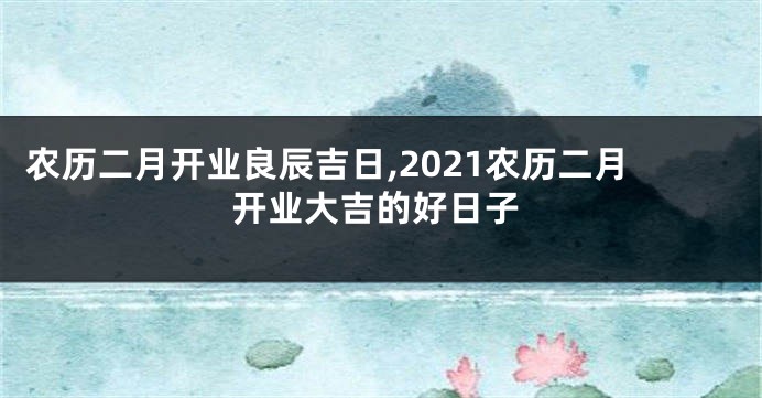 农历二月开业良辰吉日,2021农历二月开业大吉的好日子