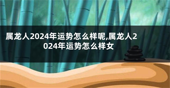 属龙人2024年运势怎么样呢,属龙人2024年运势怎么样女