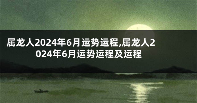 属龙人2024年6月运势运程,属龙人2024年6月运势运程及运程