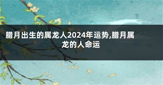 腊月出生的属龙人2024年运势,腊月属龙的人命运