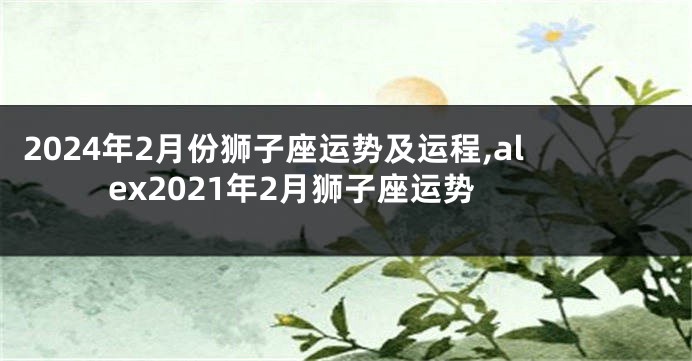 2024年2月份狮子座运势及运程,alex2021年2月狮子座运势