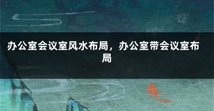 办公室会议室风水布局，办公室带会议室布局