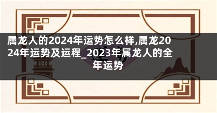 属龙人的2024年运势怎么样,属龙2024年运势及运程_2023年属龙人的全年运势