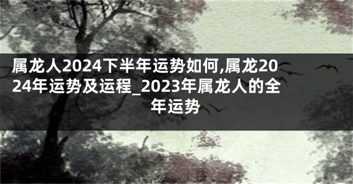 属龙人2024下半年运势如何,属龙2024年运势及运程_2023年属龙人的全年运势