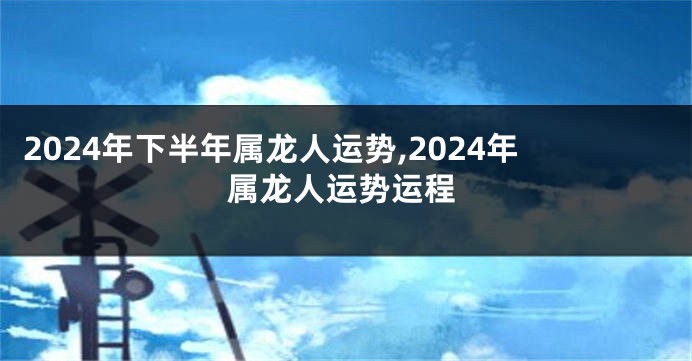 2024年下半年属龙人运势,2024年属龙人运势运程