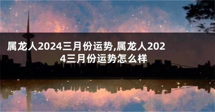 属龙人2024三月份运势,属龙人2024三月份运势怎么样