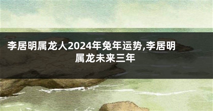 李居明属龙人2024年兔年运势,李居明属龙未来三年