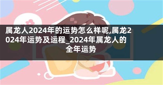 属龙人2024年的运势怎么样呢,属龙2024年运势及运程_2024年属龙人的全年运势