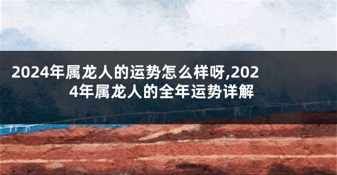 2024年属龙人的运势怎么样呀,2024年属龙人的全年运势详解