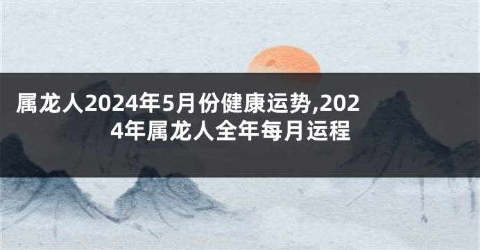 属龙人2024年5月份健康运势,2024年属龙人全年每月运程