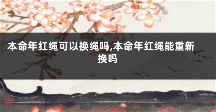 本命年红绳可以换绳吗,本命年红绳能重新换吗