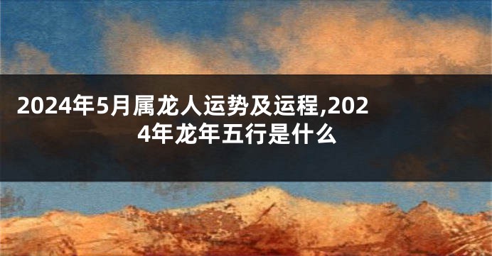 2024年5月属龙人运势及运程,2024年龙年五行是什么