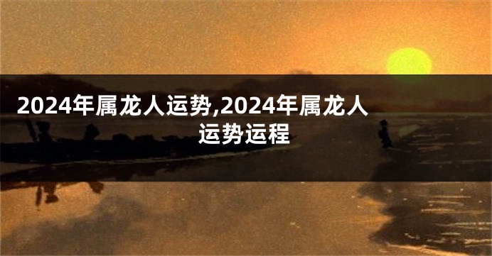 2024年属龙人运势,2024年属龙人运势运程