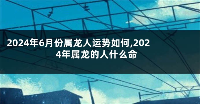 2024年6月份属龙人运势如何,2024年属龙的人什么命