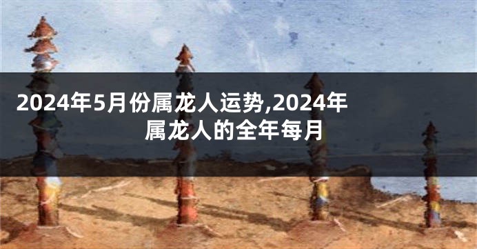 2024年5月份属龙人运势,2024年属龙人的全年每月