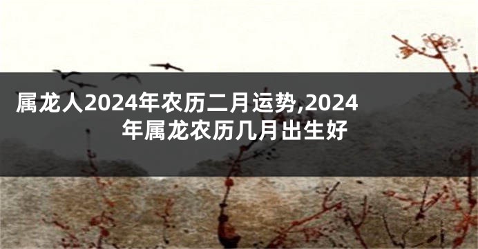 属龙人2024年农历二月运势,2024年属龙农历几月出生好