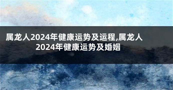 属龙人2024年健康运势及运程,属龙人2024年健康运势及婚姻