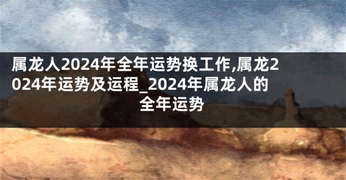 属龙人2024年全年运势换工作,属龙2024年运势及运程_2024年属龙人的全年运势