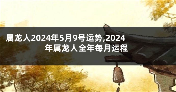 属龙人2024年5月9号运势,2024年属龙人全年每月运程