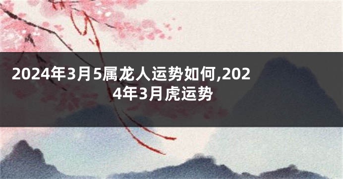 2024年3月5属龙人运势如何,2024年3月虎运势