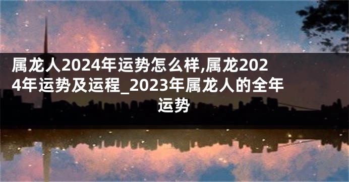 属龙人2024年运势怎么样,属龙2024年运势及运程_2023年属龙人的全年运势