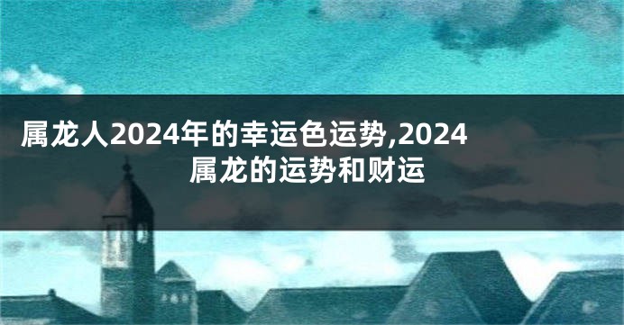 属龙人2024年的幸运色运势,2024属龙的运势和财运