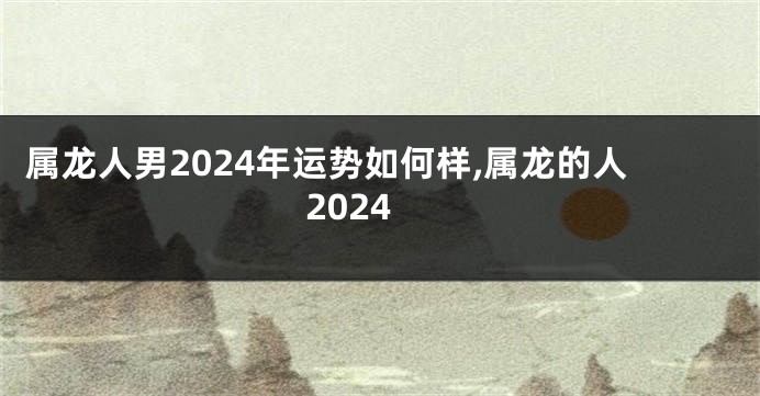 属龙人男2024年运势如何样,属龙的人2024